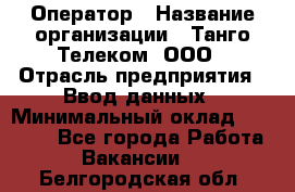 Оператор › Название организации ­ Танго Телеком, ООО › Отрасль предприятия ­ Ввод данных › Минимальный оклад ­ 13 000 - Все города Работа » Вакансии   . Белгородская обл.